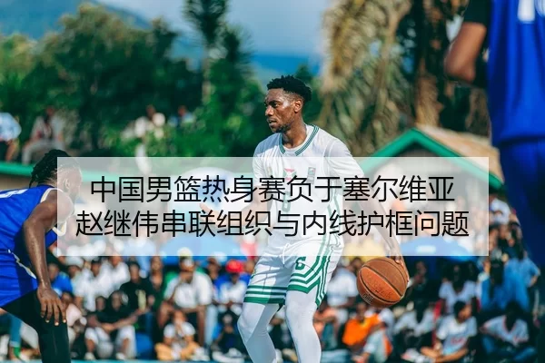 中国男篮热身赛负于塞尔维亚 赵继伟串联组织与内线护框问题
